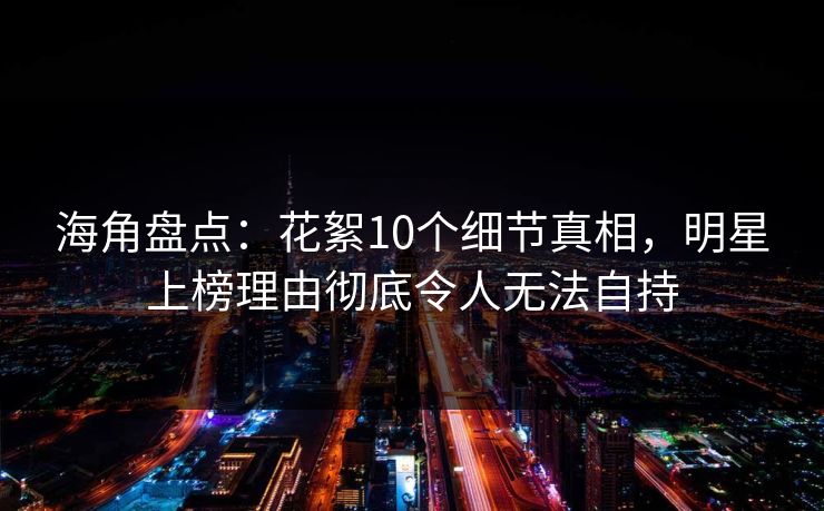 海角盘点：花絮10个细节真相，明星上榜理由彻底令人无法自持