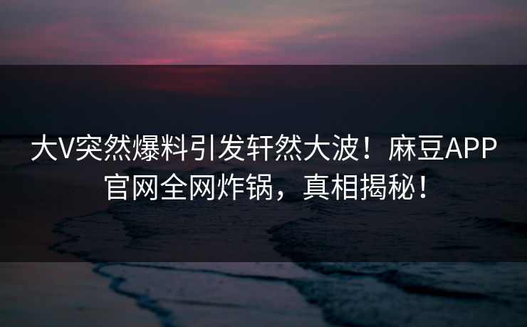 大V突然爆料引发轩然大波！麻豆APP官网全网炸锅，真相揭秘！