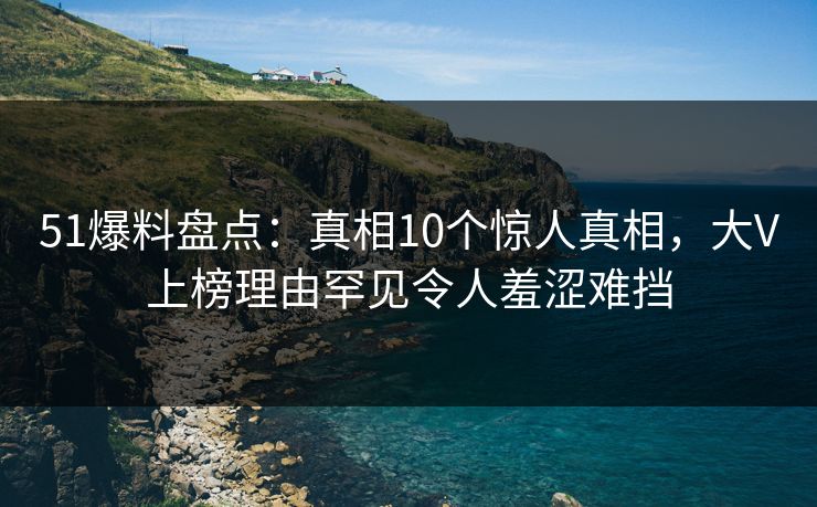 51爆料盘点：真相10个惊人真相，大V上榜理由罕见令人羞涩难挡