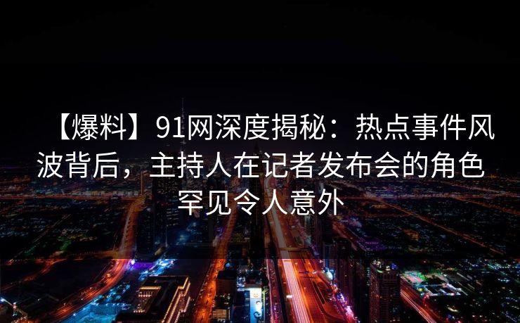 【爆料】91网深度揭秘：热点事件风波背后，主持人在记者发布会的角色罕见令人意外
