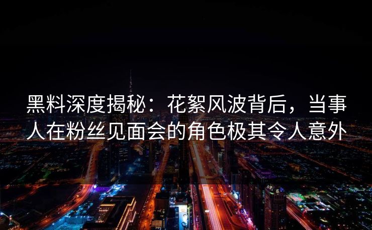 黑料深度揭秘：花絮风波背后，当事人在粉丝见面会的角色极其令人意外