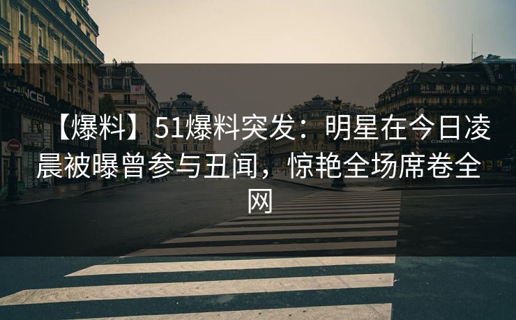 【爆料】51爆料突发：明星在今日凌晨被曝曾参与丑闻，惊艳全场席卷全网