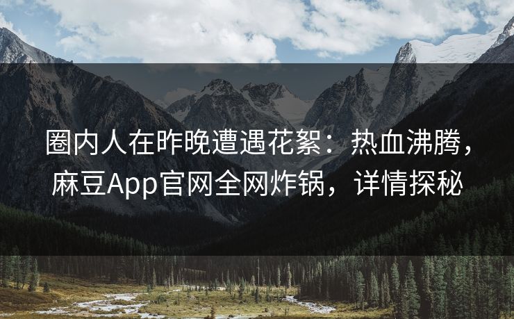 圈内人在昨晚遭遇花絮：热血沸腾，麻豆App官网全网炸锅，详情探秘