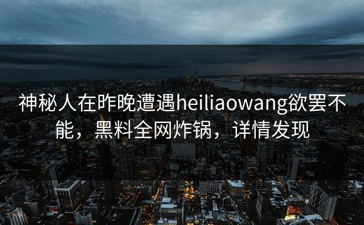 神秘人在昨晚遭遇heiliaowang欲罢不能，黑料全网炸锅，详情发现