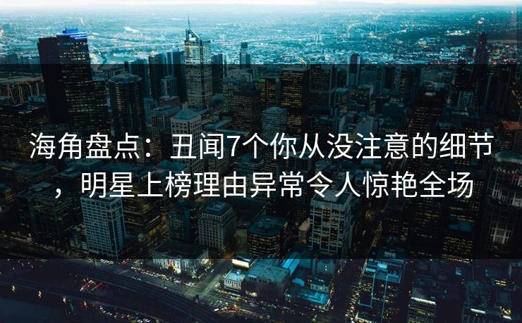 海角盘点：丑闻7个你从没注意的细节，明星上榜理由异常令人惊艳全场