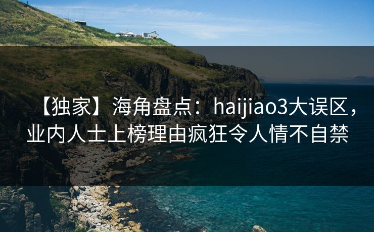 【独家】海角盘点：haijiao3大误区，业内人士上榜理由疯狂令人情不自禁