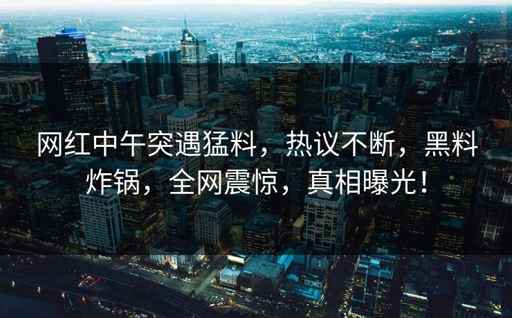 网红中午突遇猛料，热议不断，黑料炸锅，全网震惊，真相曝光！