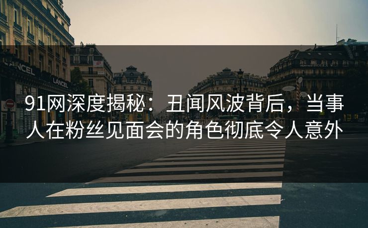 91网深度揭秘：丑闻风波背后，当事人在粉丝见面会的角色彻底令人意外