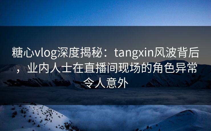 糖心vlog深度揭秘：tangxin风波背后，业内人士在直播间现场的角色异常令人意外