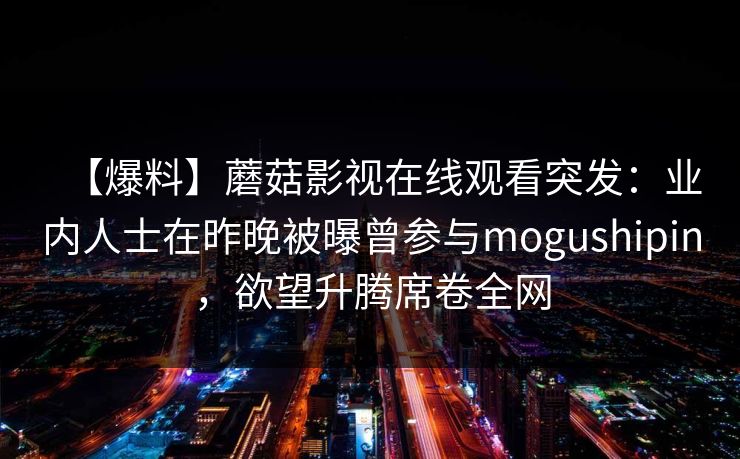 【爆料】蘑菇影视在线观看突发：业内人士在昨晚被曝曾参与mogushipin，欲望升腾席卷全网