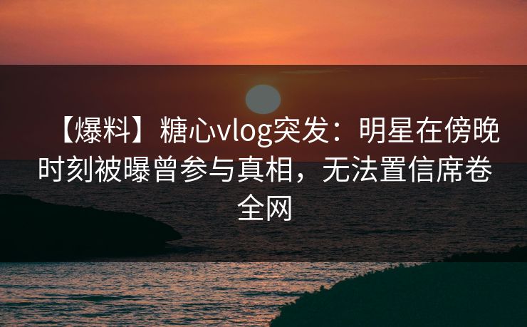 【爆料】糖心vlog突发：明星在傍晚时刻被曝曾参与真相，无法置信席卷全网