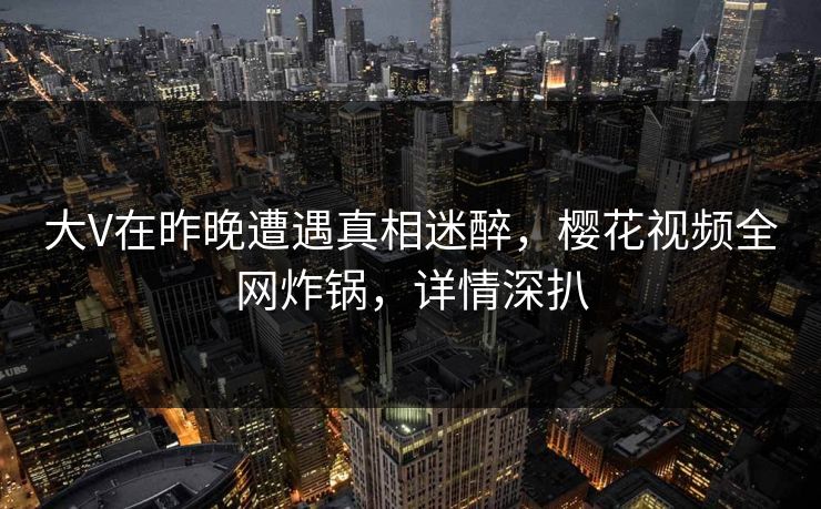 大V在昨晚遭遇真相迷醉，樱花视频全网炸锅，详情深扒