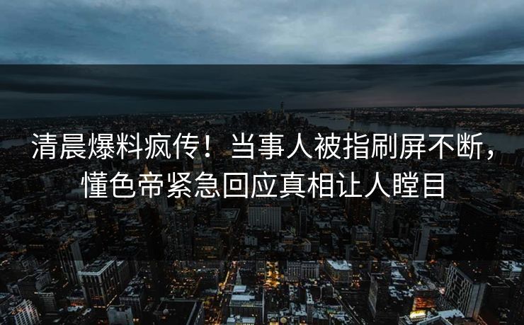 清晨爆料疯传！当事人被指刷屏不断，懂色帝紧急回应真相让人瞠目