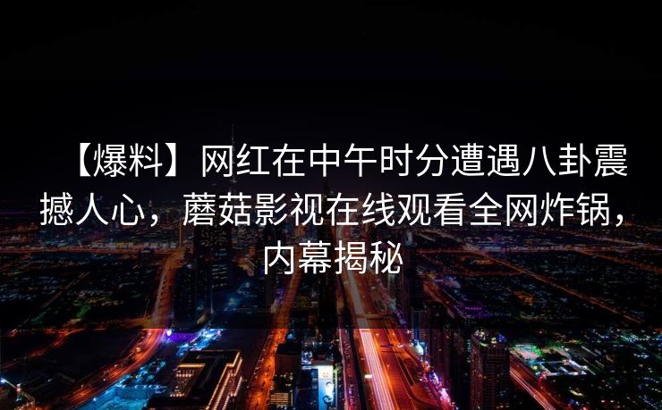 【爆料】网红在中午时分遭遇八卦震撼人心，蘑菇影视在线观看全网炸锅，内幕揭秘