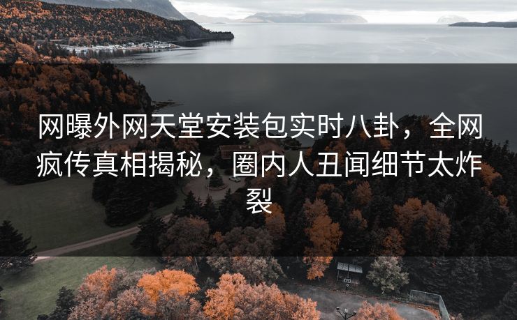网曝外网天堂安装包实时八卦，全网疯传真相揭秘，圈内人丑闻细节太炸裂