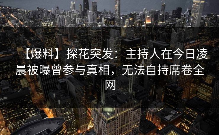 【爆料】探花突发：主持人在今日凌晨被曝曾参与真相，无法自持席卷全网