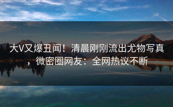 大V又爆丑闻！清晨刚刚流出尤物写真，微密圈网友：全网热议不断