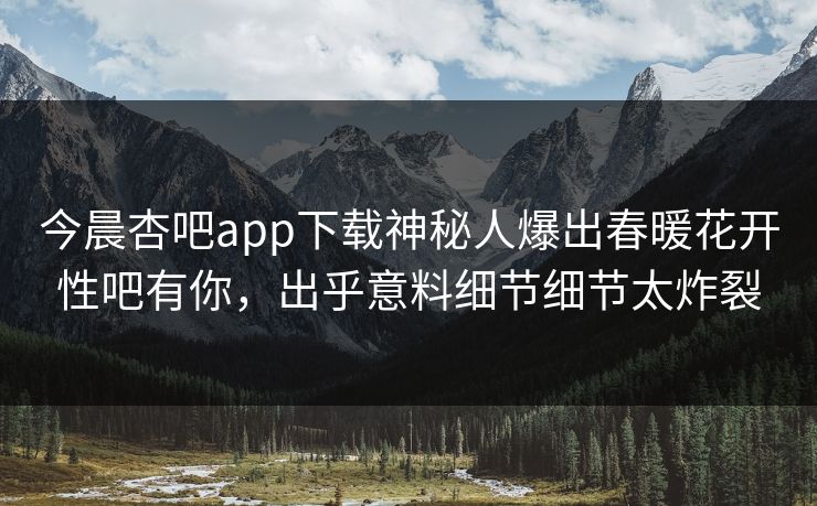 今晨杏吧app下载神秘人爆出春暖花开性吧有你，出乎意料细节细节太炸裂