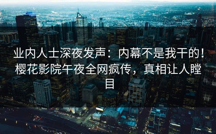 业内人士深夜发声：内幕不是我干的！樱花影院午夜全网疯传，真相让人瞠目