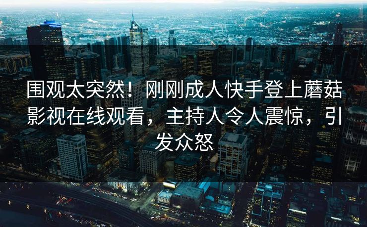 围观太突然！刚刚成人快手登上蘑菇影视在线观看，主持人令人震惊，引发众怒