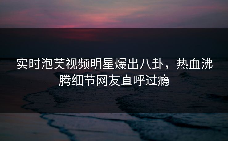 实时泡芙视频明星爆出八卦，热血沸腾细节网友直呼过瘾