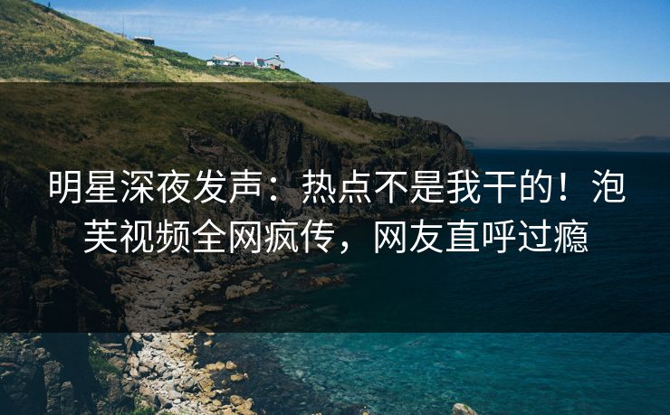 明星深夜发声：热点不是我干的！泡芙视频全网疯传，网友直呼过瘾