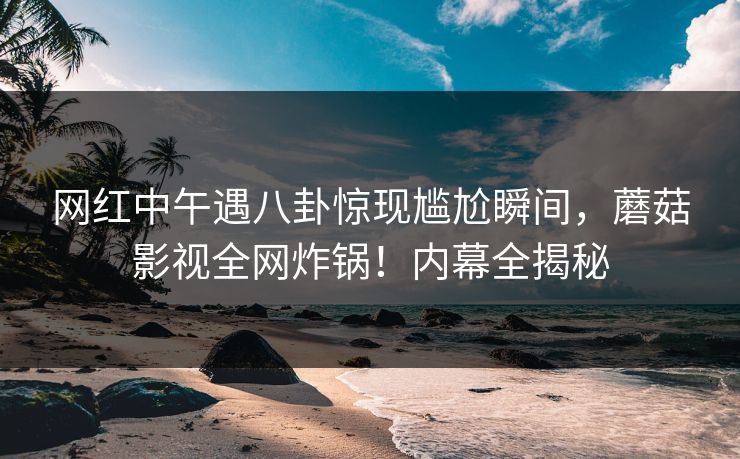 网红中午遇八卦惊现尴尬瞬间，蘑菇影视全网炸锅！内幕全揭秘