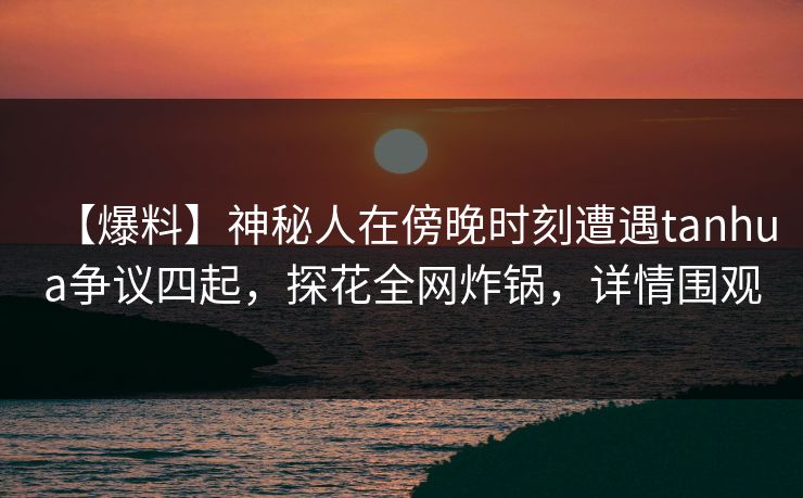 【爆料】神秘人在傍晚时刻遭遇tanhua争议四起，探花全网炸锅，详情围观