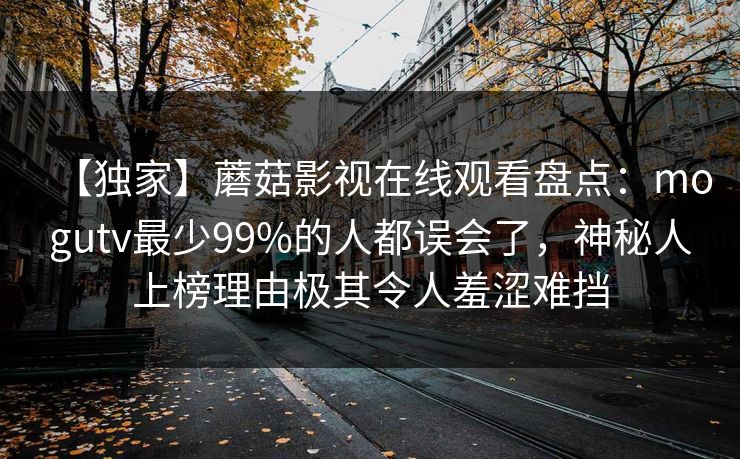【独家】蘑菇影视在线观看盘点：mogutv最少99%的人都误会了，神秘人上榜理由极其令人羞涩难挡