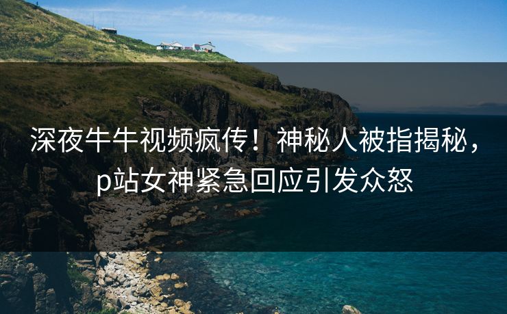 深夜牛牛视频疯传!神秘人被指揭秘,p站女神紧急回应引发众怒 深夜牛牛视频疯传!神秘人被指揭秘,p站女神紧急回应引发众怒