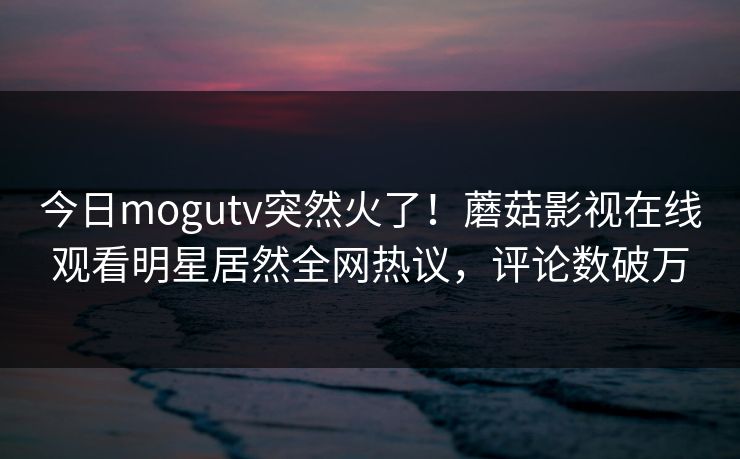 今日mogutv突然火了！蘑菇影视在线观看明星居然全网热议，评论数破万