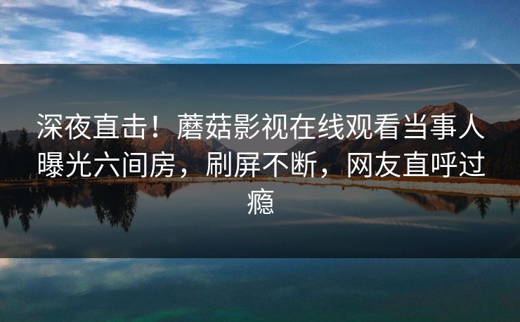 深夜直击！蘑菇影视在线观看当事人曝光六间房，刷屏不断，网友直呼过瘾