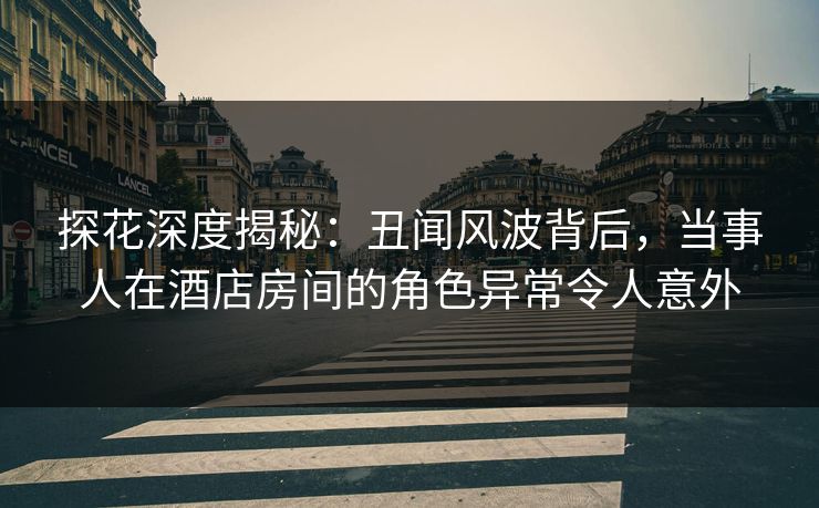 探花深度揭秘：丑闻风波背后，当事人在酒店房间的角色异常令人意外