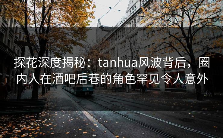 探花深度揭秘：tanhua风波背后，圈内人在酒吧后巷的角色罕见令人意外