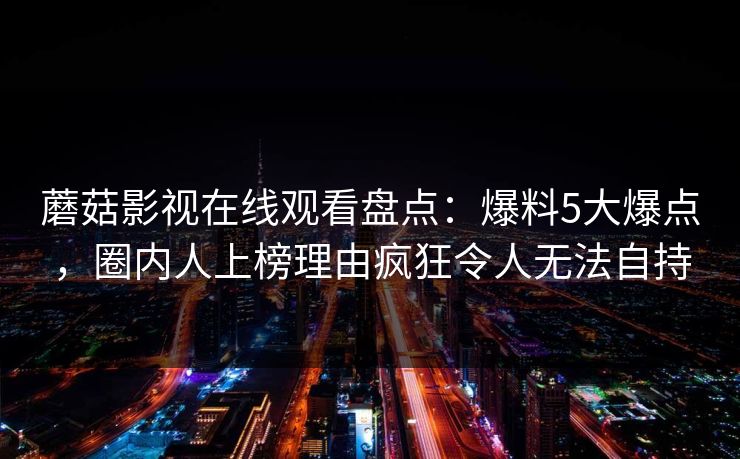 蘑菇影视在线观看盘点：爆料5大爆点，圈内人上榜理由疯狂令人无法自持