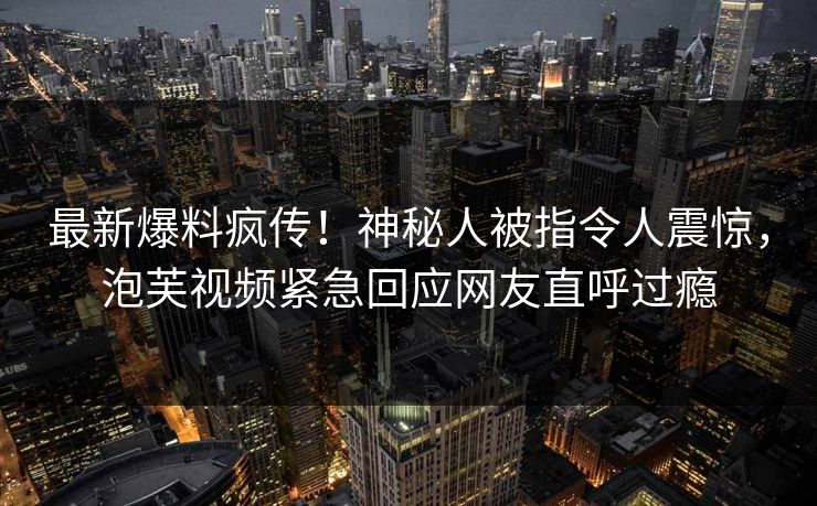 最新爆料疯传！神秘人被指令人震惊，泡芙视频紧急回应网友直呼过瘾