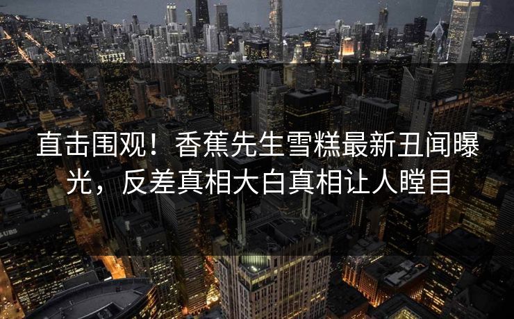直击围观！香蕉先生雪糕最新丑闻曝光，反差真相大白真相让人瞠目