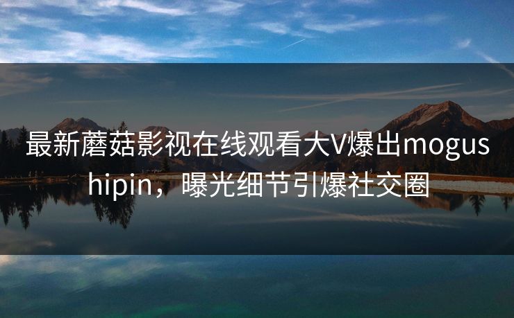 最新蘑菇影视在线观看大V爆出mogushipin，曝光细节引爆社交圈