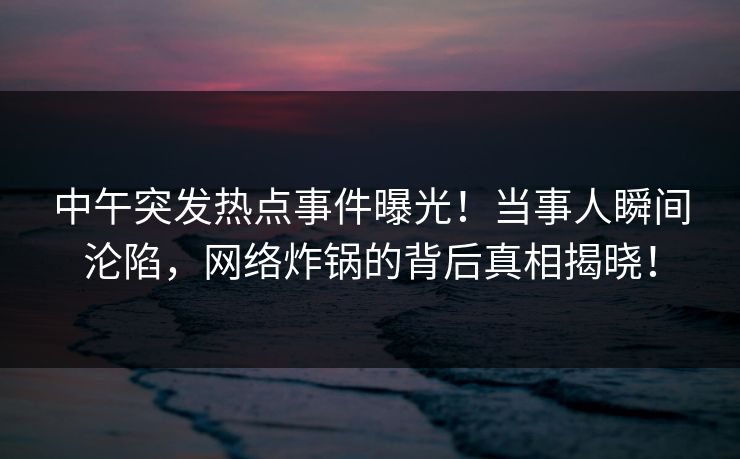 中午突发热点事件曝光！当事人瞬间沦陷，网络炸锅的背后真相揭晓！