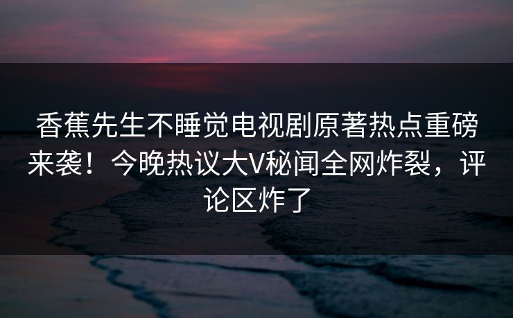 香蕉先生不睡觉电视剧原著热点重磅来袭！今晚热议大V秘闻全网炸裂，评论区炸了