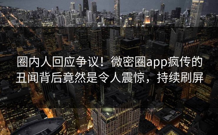 圈内人回应争议！微密圈app疯传的丑闻背后竟然是令人震惊，持续刷屏