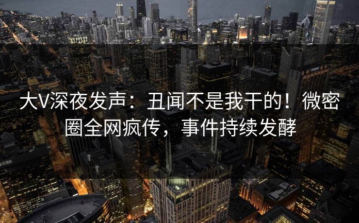 大V深夜发声:丑闻不是我干的!微密圈全网疯传,事件持续发酵 大V深夜发声:丑闻不是我干的!微密圈全网疯传,事件持续发酵