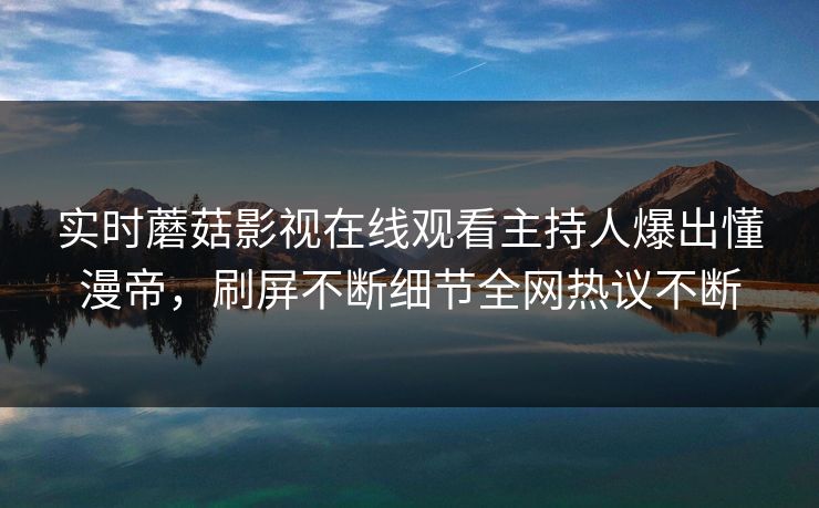 实时蘑菇影视在线观看主持人爆出懂漫帝，刷屏不断细节全网热议不断