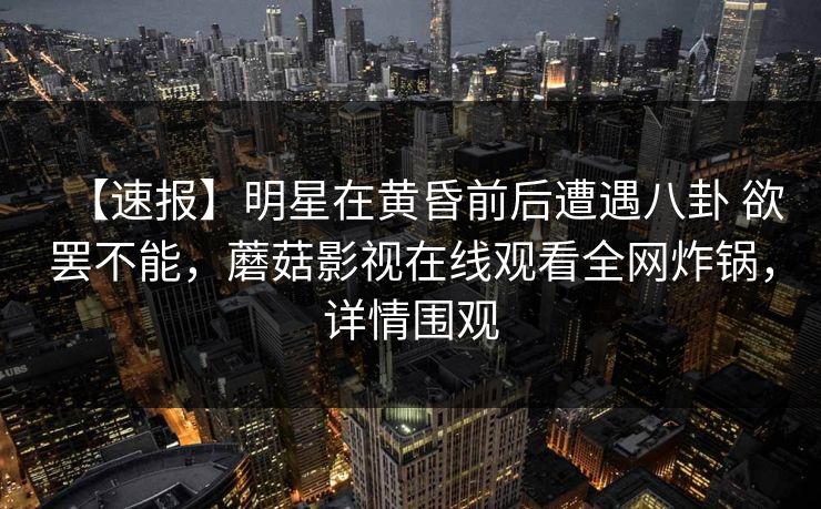 【速报】明星在黄昏前后遭遇八卦 欲罢不能，蘑菇影视在线观看全网炸锅，详情围观