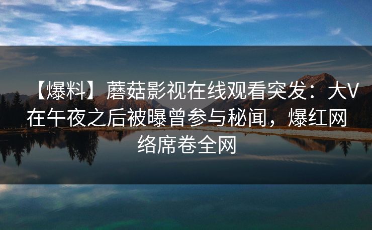 【爆料】蘑菇影视在线观看突发：大V在午夜之后被曝曾参与秘闻，爆红网络席卷全网