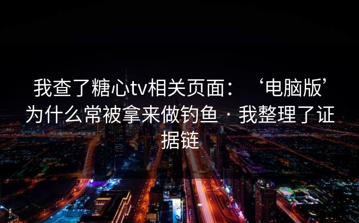 我查了糖心tv相关页面：‘电脑版’为什么常被拿来做钓鱼 · 我整理了证据链