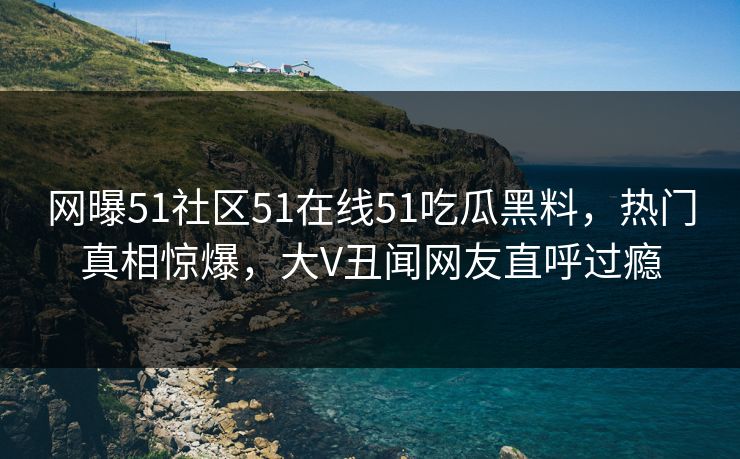 网曝51社区51在线51吃瓜黑料，热门真相惊爆，大V丑闻网友直呼过瘾