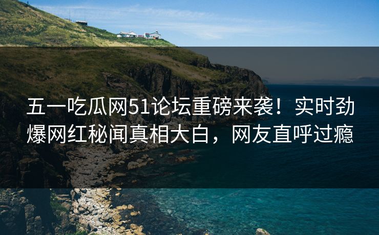 五一吃瓜网51论坛重磅来袭！实时劲爆网红秘闻真相大白，网友直呼过瘾