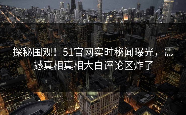 探秘围观！51官网实时秘闻曝光，震撼真相真相大白评论区炸了