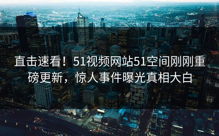 直击速看！51视频网站51空间刚刚重磅更新，惊人事件曝光真相大白